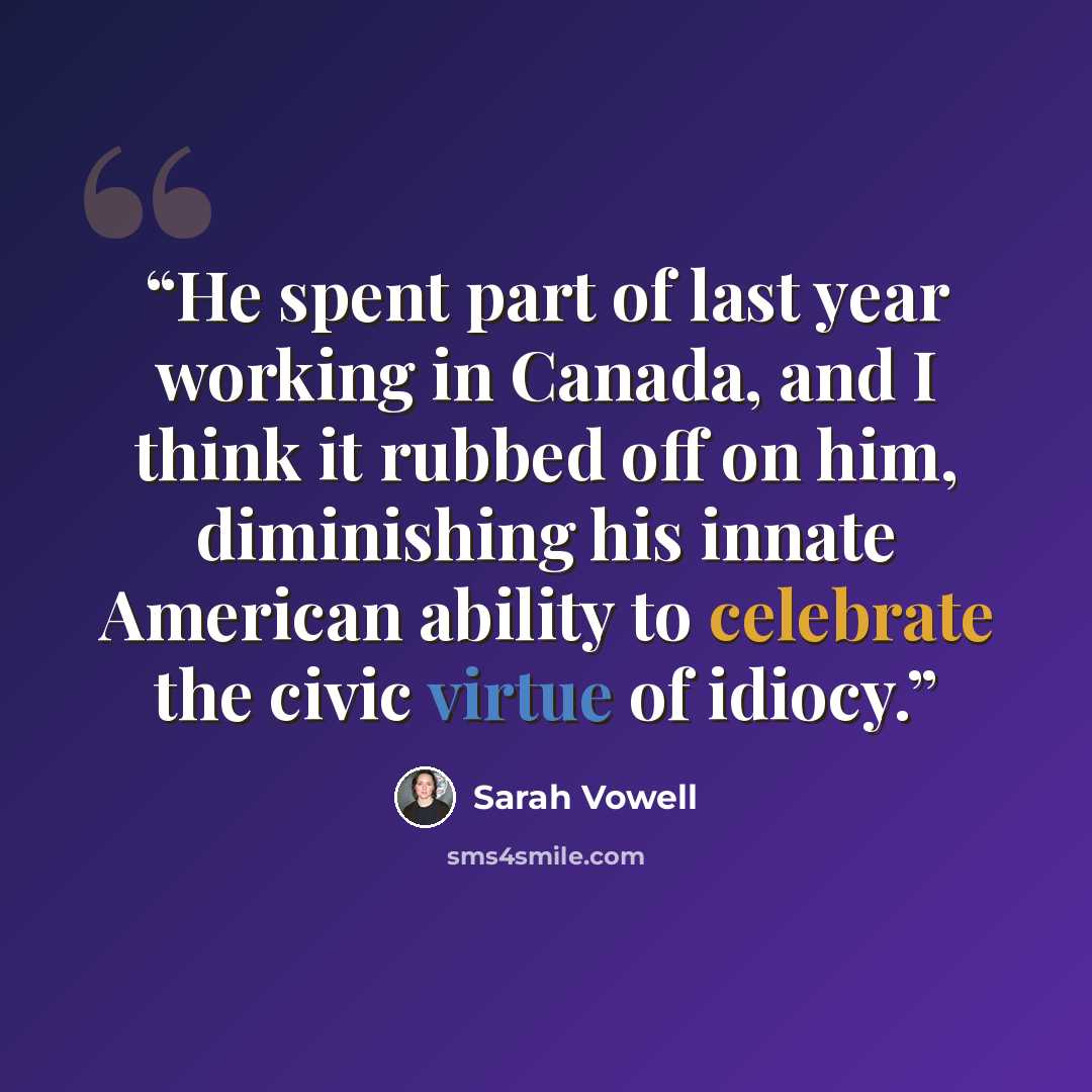 “He spent part of last year working in Canada, and I think it rubbed off on him, diminishing his innate American ability to celebrate the civic virtue of idiocy.” quote by Sarah Vowell