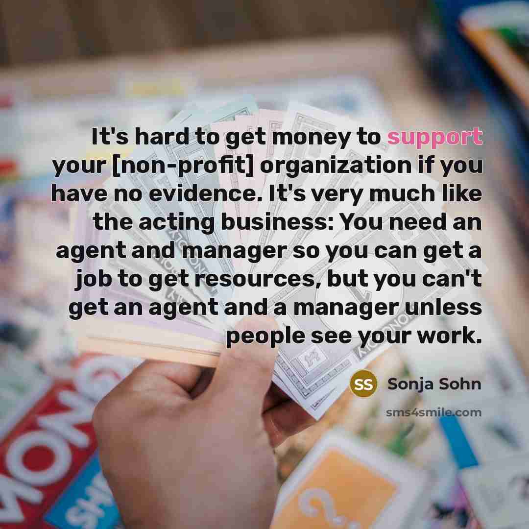 “It's hard to get money to support your [non-profit] organization if you have no evidence. It's very much like the acting business: You need an agent and manager so you can get a job to get resources, but you can't get an agent and a manager unless people see your work.” quote by Sonja Sohn