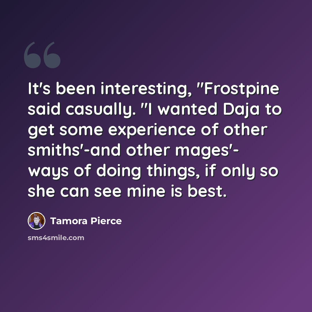 “It's been interesting, "Frostpine said casually. "I wanted Daja to get some experience of other smiths'-and other mages'- ways of doing things, if only so she can see mine is best.” quote by Tamora Pierce