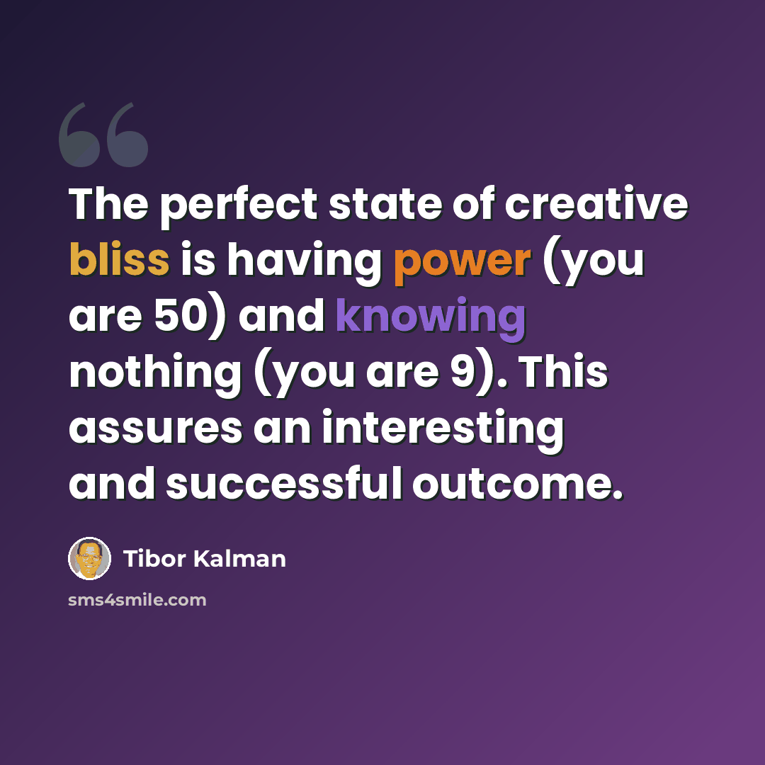 “The perfect state of creative bliss is having power (you are 50) and knowing nothing (you are 9). This assures an interesting and successful outcome.” quote by Tibor Kalman