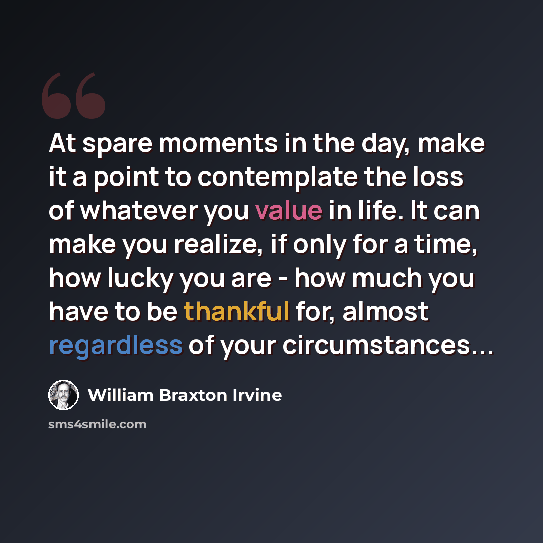“At spare moments in the day, make it a point to contemplate the loss of whatever you value in life. It can make you realize, if only for a time, how lucky you are - how much you have to be thankful for, almost regardless of your circumstances...” quote by William Braxton Irvine