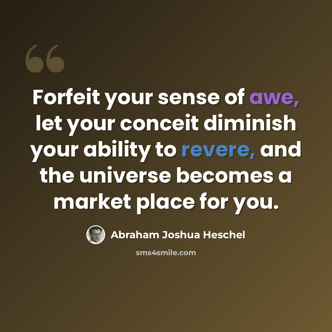 “Forfeit your sense of awe, let your conceit diminish your ability to revere, and the universe becomes a market place for you.” quote by Abraham Joshua Heschel
