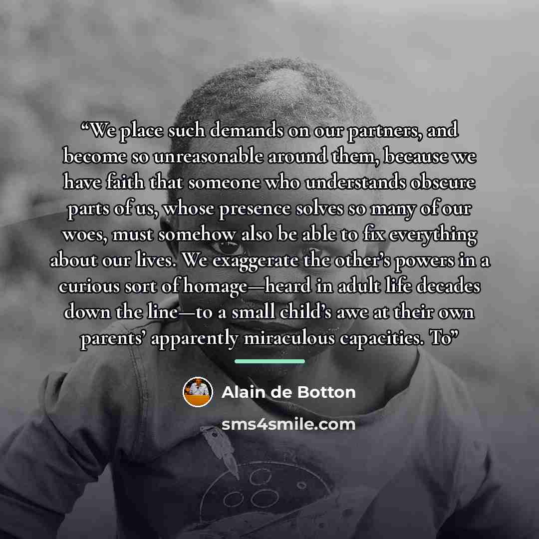 “We place such demands on our partners, and become so unreasonable around them, because we have faith that someone who understands obscure parts of us, whose presence solves so many of our woes, must somehow also be able to fix everything about our lives. We exaggerate the other’s powers in a…” quote by Alain de Botton