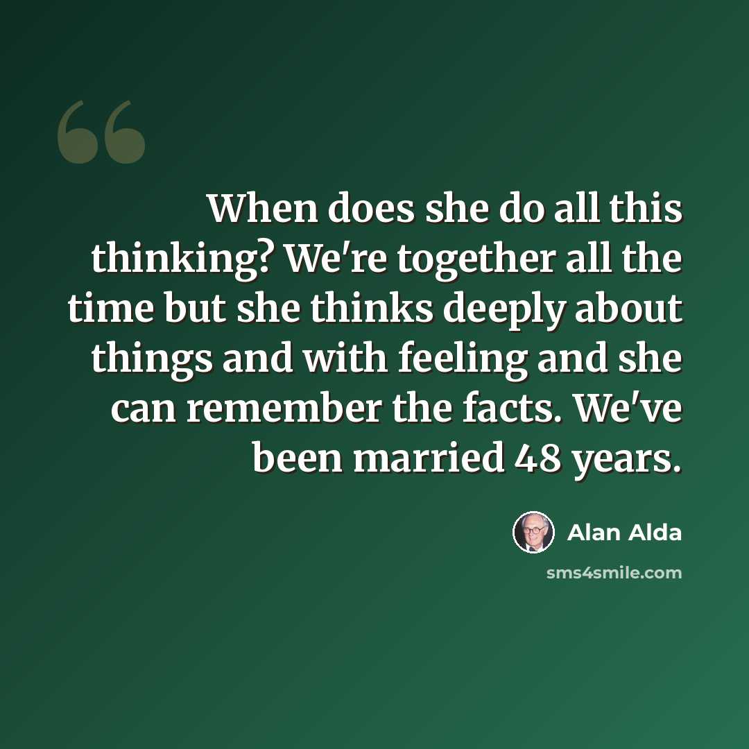 “When does she do all this thinking? We're together all the time but she thinks deeply about things and with feeling and she can remember the facts. We've been married 48 years.” quote by Alan Alda
