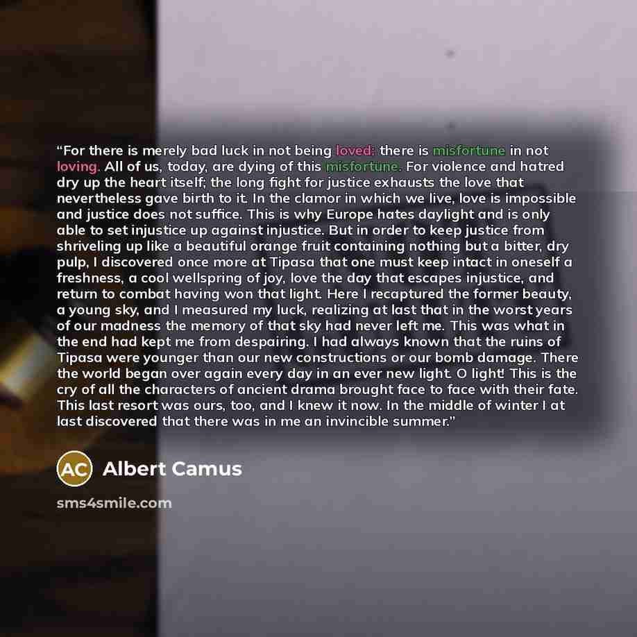 “For there is merely bad luck in not being loved; there is misfortune in not loving. All of us, today, are dying of this misfortune. For violence and hatred dry up the heart itself; the long fight for justice exhausts the love that nevertheless gave birth to it. In the clamor in which we live, love…” quote by Albert Camus