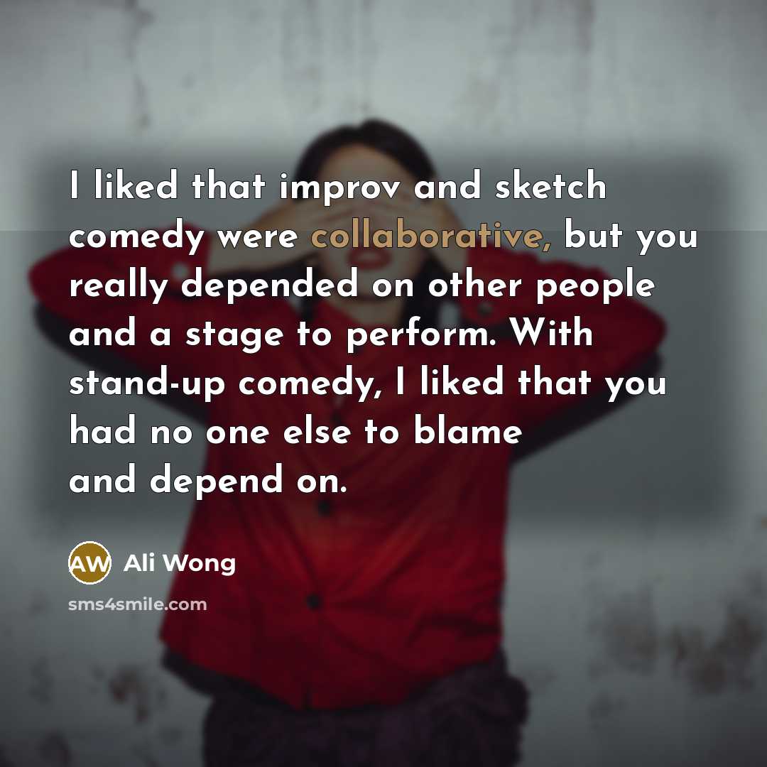 “I liked that improv and sketch comedy were collaborative, but you really depended on other people and a stage to perform. With stand-up comedy, I liked that you had no one else to blame and depend on.” quote by Ali Wong