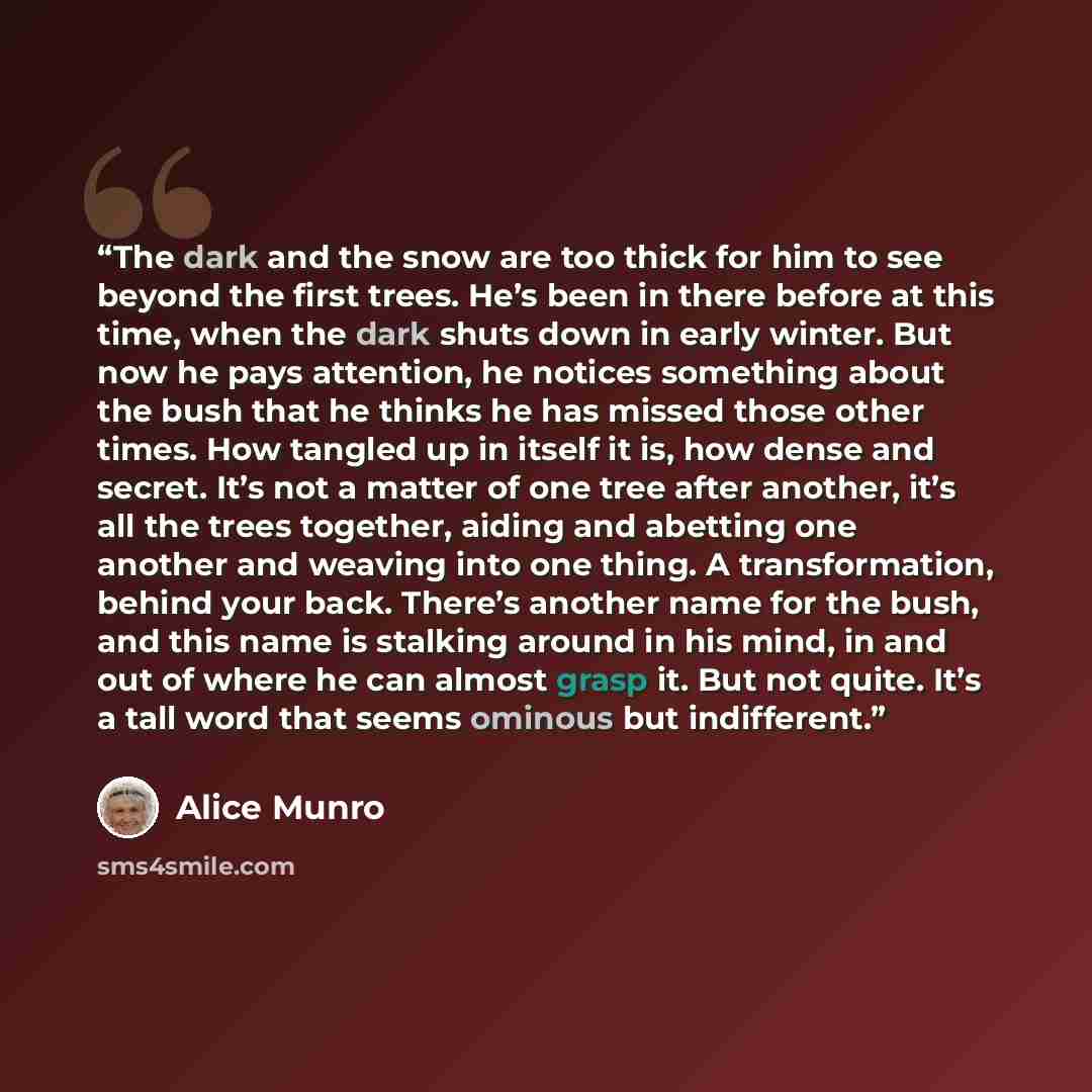 “The dark and the snow are too thick for him to see beyond the first trees. He’s been in there before at this time, when the dark shuts down in early winter. But now he pays attention, he notices something about the bush that he thinks he has missed those other times. How tangled up in itself it…” quote by Alice Munro