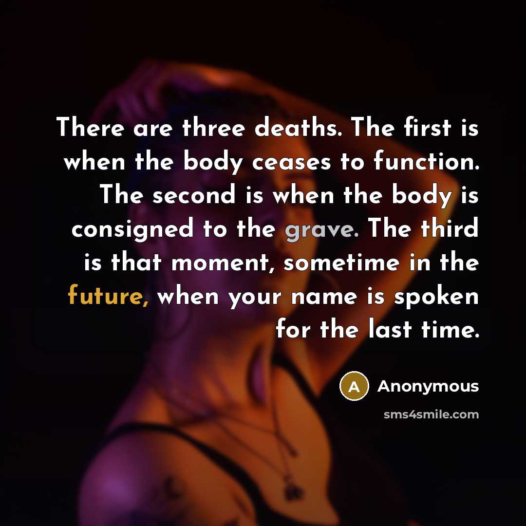 “There are three deaths. The first is when the body ceases to function. The second is when the body is consigned to the grave. The third is that moment, sometime in the future, when your name is spoken for the last time.” quote by Anonymous