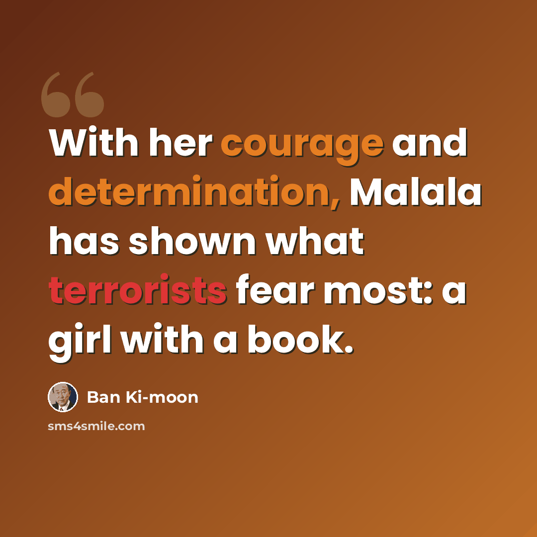 “With her courage and determination, Malala has shown what terrorists fear most: a girl with a book.” quote by Ban Ki-moon