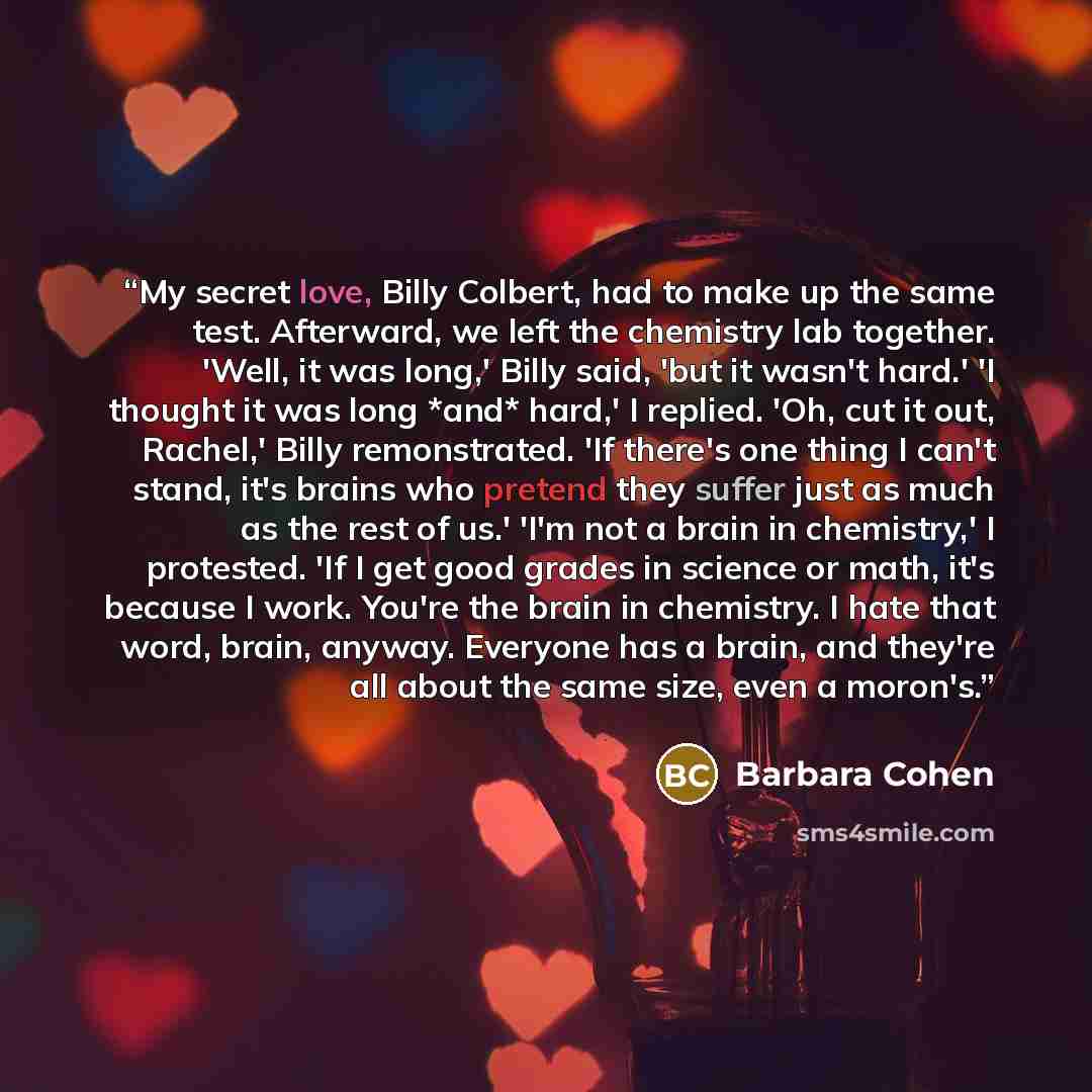 “My secret love, Billy Colbert, had to make up the same test. Afterward, we left the chemistry lab together. 'Well, it was long,' Billy said, 'but it wasn't hard.' 'I thought it was long *and* hard,' I replied. 'Oh, cut it out, Rachel,' Billy remonstrated. 'If there's one thing I can't stand, it's…” quote by Barbara Cohen