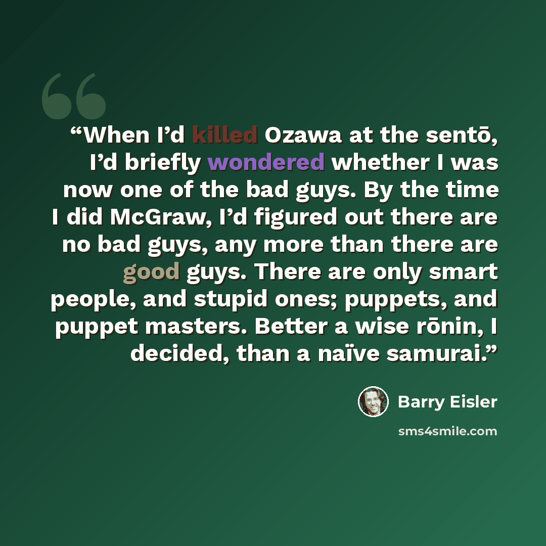 “When I’d killed Ozawa at the sentō, I’d briefly wondered whether I was now one of the bad guys. By the time I did McGraw, I’d figured out there are no bad guys, any more than there are good guys. There are only smart people, and stupid ones; puppets, and puppet masters. Better a wise rōnin, I…” quote by Barry Eisler