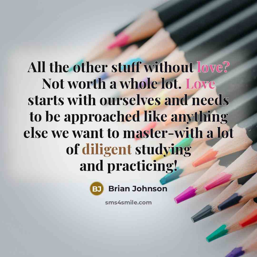 “All the other stuff without love? Not worth a whole lot. Love starts with ourselves and needs to be approached like anything else we want to master-with a lot of diligent studying and practicing!” quote by Brian Johnson