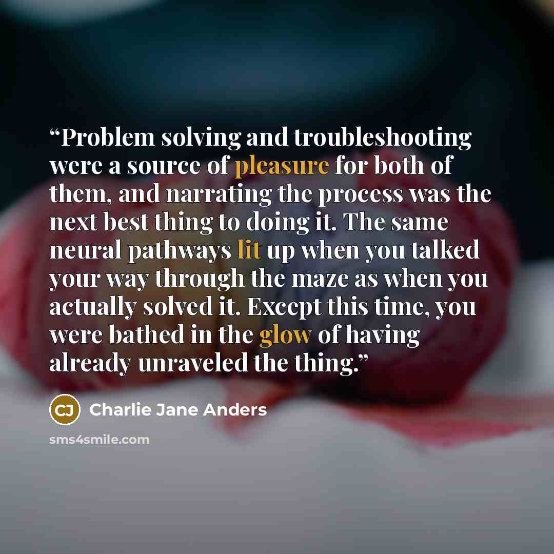 “Problem solving and troubleshooting were a source of pleasure for both of them, and narrating the process was the next best thing to doing it. The same neural pathways lit up when you talked your way through the maze as when you actually solved it. Except this time, you were bathed in the glow of…” quote by Charlie Jane Anders