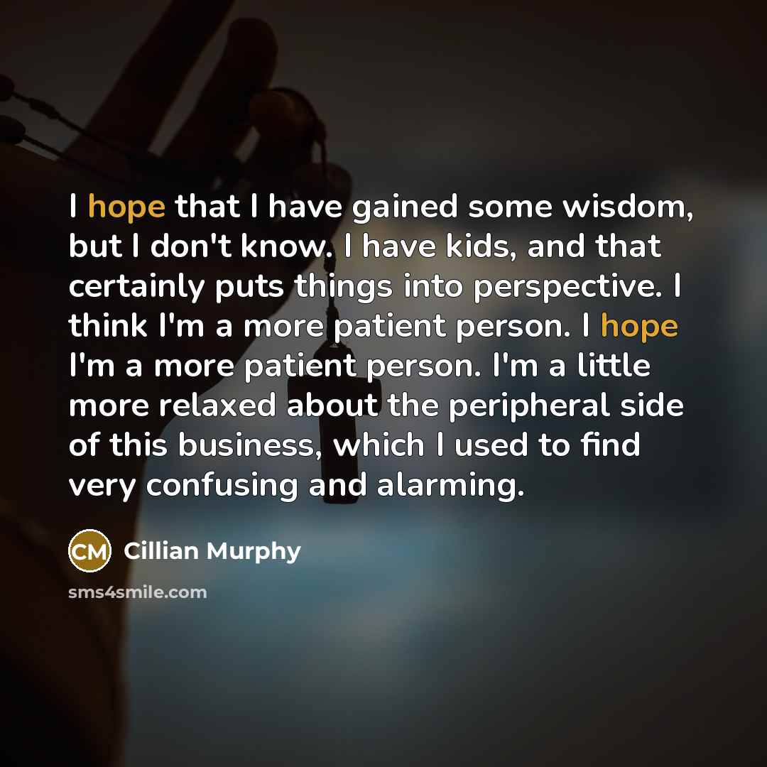 “I hope that I have gained some wisdom, but I don't know. I have kids, and that certainly puts things into perspective. I think I'm a more patient person. I hope I'm a more patient person. I'm a little more relaxed about the peripheral side of this business, which I used to find very confusing and…” quote by Cillian Murphy