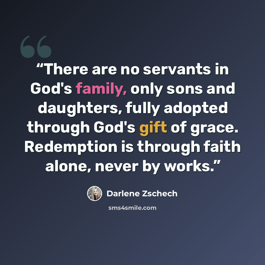 “There are no servants in God's family, only sons and daughters, fully adopted through God's gift of grace. Redemption is through faith alone, never by works.” quote by Darlene zschech