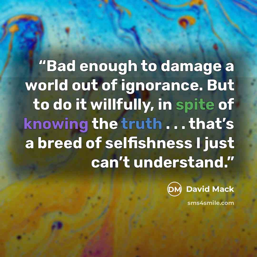 “Bad enough to damage a world out of ignorance. But to do it willfully, in spite of knowing the truth . . . that’s a breed of selfishness I just can’t understand.” quote by David Mack