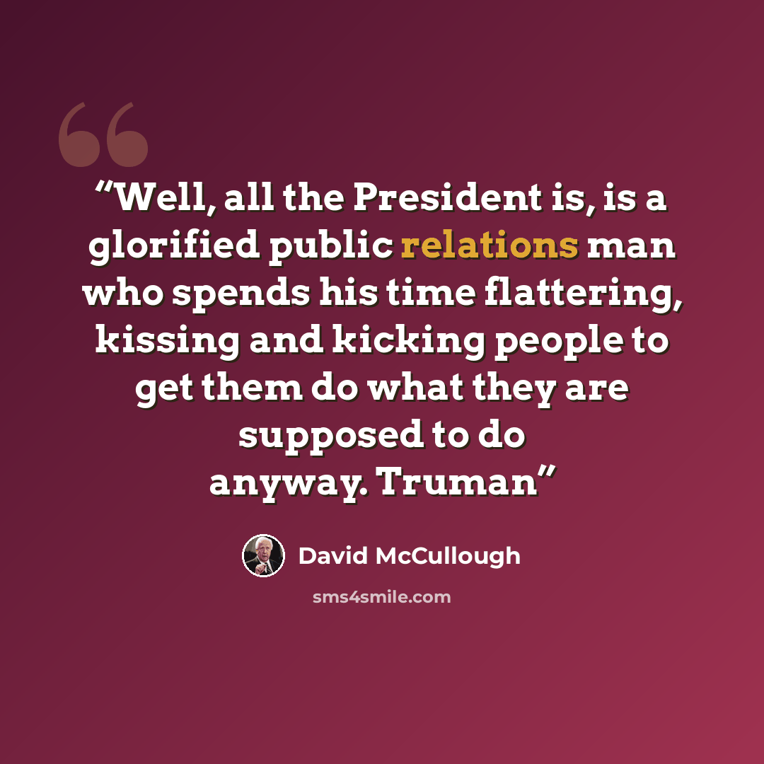 “Well, all the President is, is a glorified public relations man who spends his time flattering, kissing and kicking people to get them do what they are supposed to do anyway. Truman” quote by David McCullough