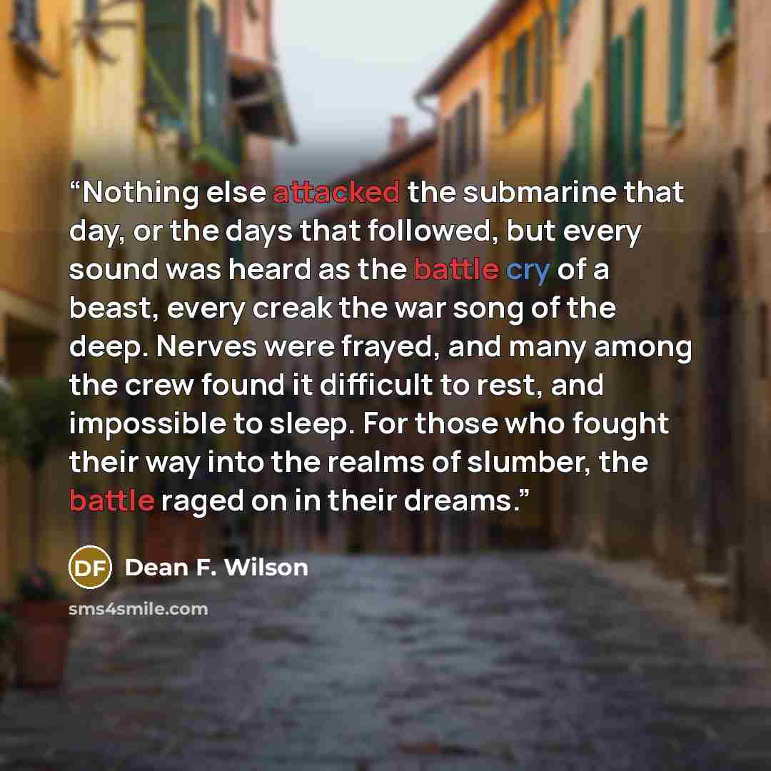 “Nothing else attacked the submarine that day, or the days that followed, but every sound was heard as the battle cry of a beast, every creak the war song of the deep. Nerves were frayed, and many among the crew found it difficult to rest, and impossible to sleep. For those who fought their way…” quote by Dean F. Wilson