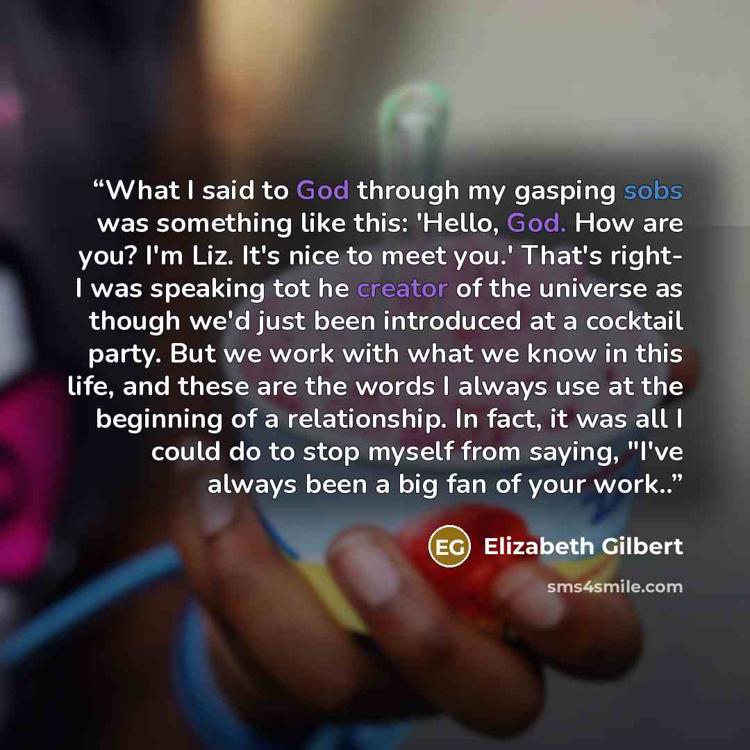 “What I said to God through my gasping sobs was something like this: 'Hello, God. How are you? I'm Liz. It's nice to meet you.' That's right- I was speaking tot he creator of the universe as though we'd just been introduced at a cocktail party. But we work with what we know in this life, and these…” quote by Elizabeth Gilbert