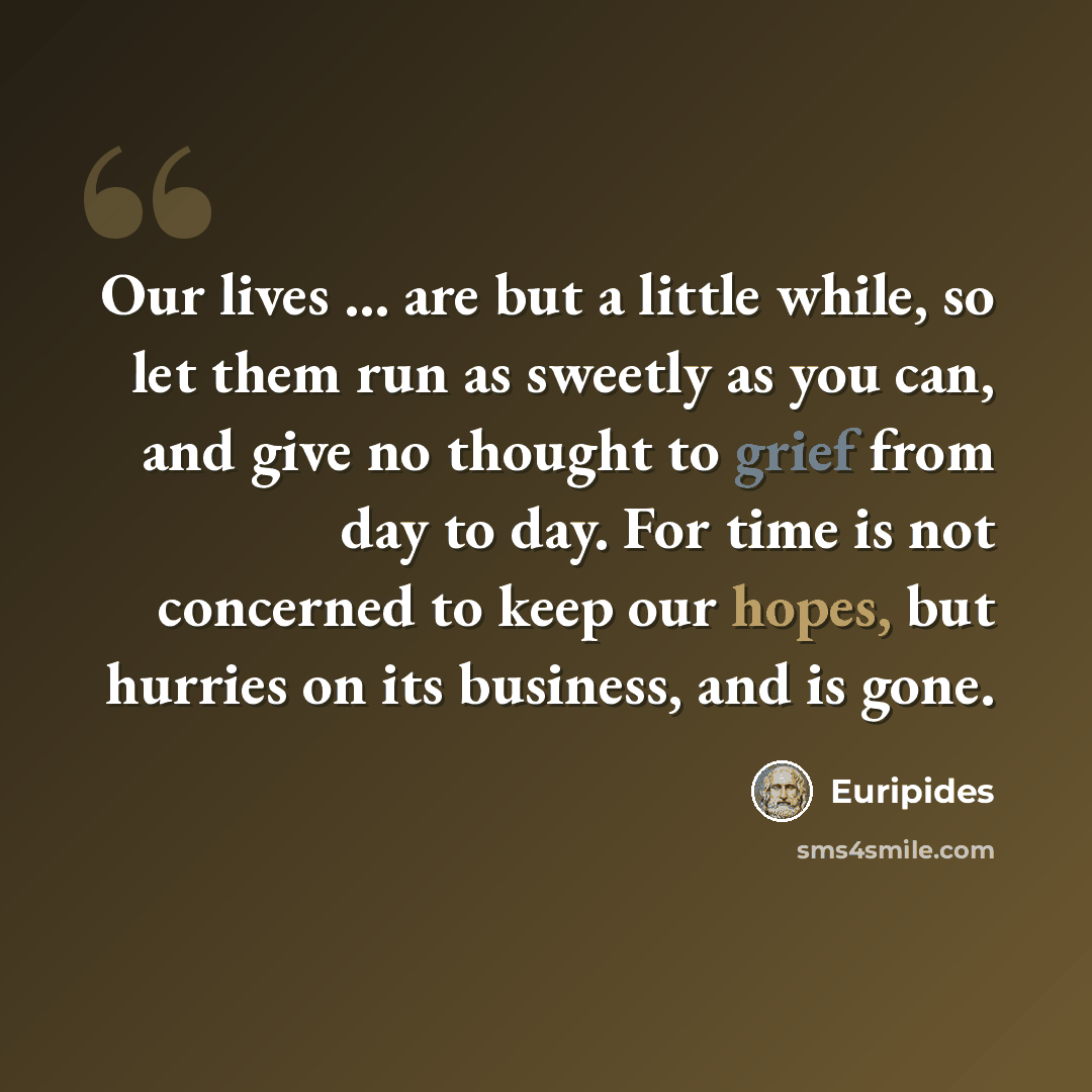 “Our lives ... are but a little while, so let them run as sweetly as you can, and give no thought to grief from day to day. For time is not concerned to keep our hopes, but hurries on its business, and is gone.” quote by Euripides
