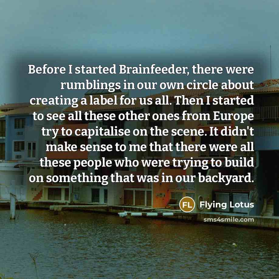 “Before I started Brainfeeder, there were rumblings in our own circle about creating a label for us all. Then I started to see all these other ones from Europe try to capitalise on the scene. It didn't make sense to me that there were all these people who were trying to build on something that was…” quote by Flying Lotus