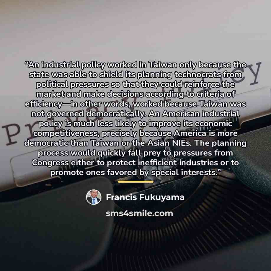 “An industrial policy worked in Taiwan only because the state was able to shield its planning technocrats from political pressures so that they could reinforce the market and make decisions according to criteria of efficiency—in other words, worked because Taiwan was not governed democratically. An…” quote by Francis Fukuyama