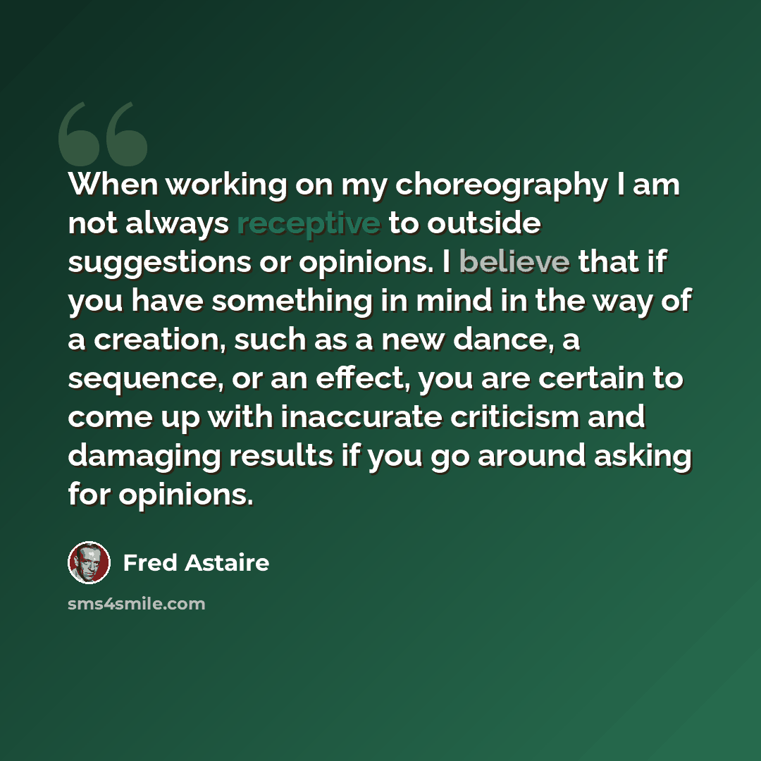 “When working on my choreography I am not always receptive to outside suggestions or opinions. I believe that if you have something in mind in the way of a creation, such as a new dance, a sequence, or an effect, you are certain to come up with inaccurate criticism and damaging results if you go…” quote by Fred Astaire