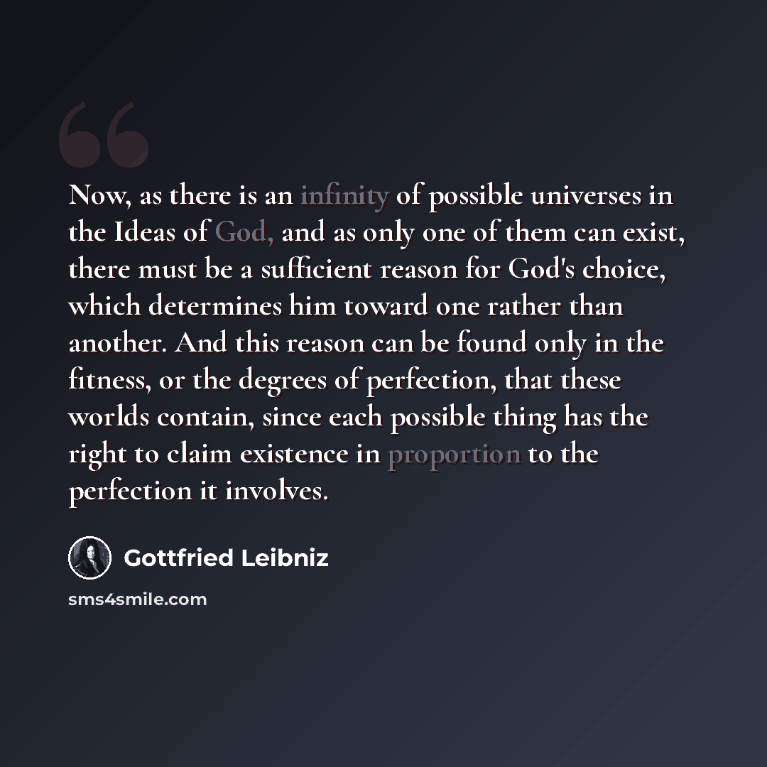“Now, as there is an infinity of possible universes in the Ideas of God, and as only one of them can exist, there must be a sufficient reason for God's choice, which determines him toward one rather than another. And this reason can be found only in the fitness, or the degrees of perfection, that…” quote by Gottfried Leibniz