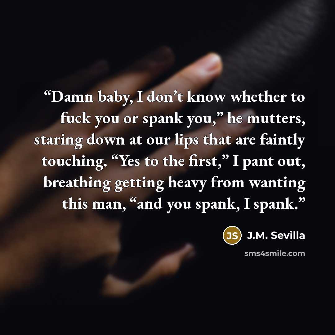 “Damn baby, I don’t know whether to fuck you or spank you,” he mutters, staring down at our lips that are faintly touching. “Yes to the first,” I pant out, breathing getting heavy from wanting this man, “and you spank, I spank.” quote by J.M. Sevilla