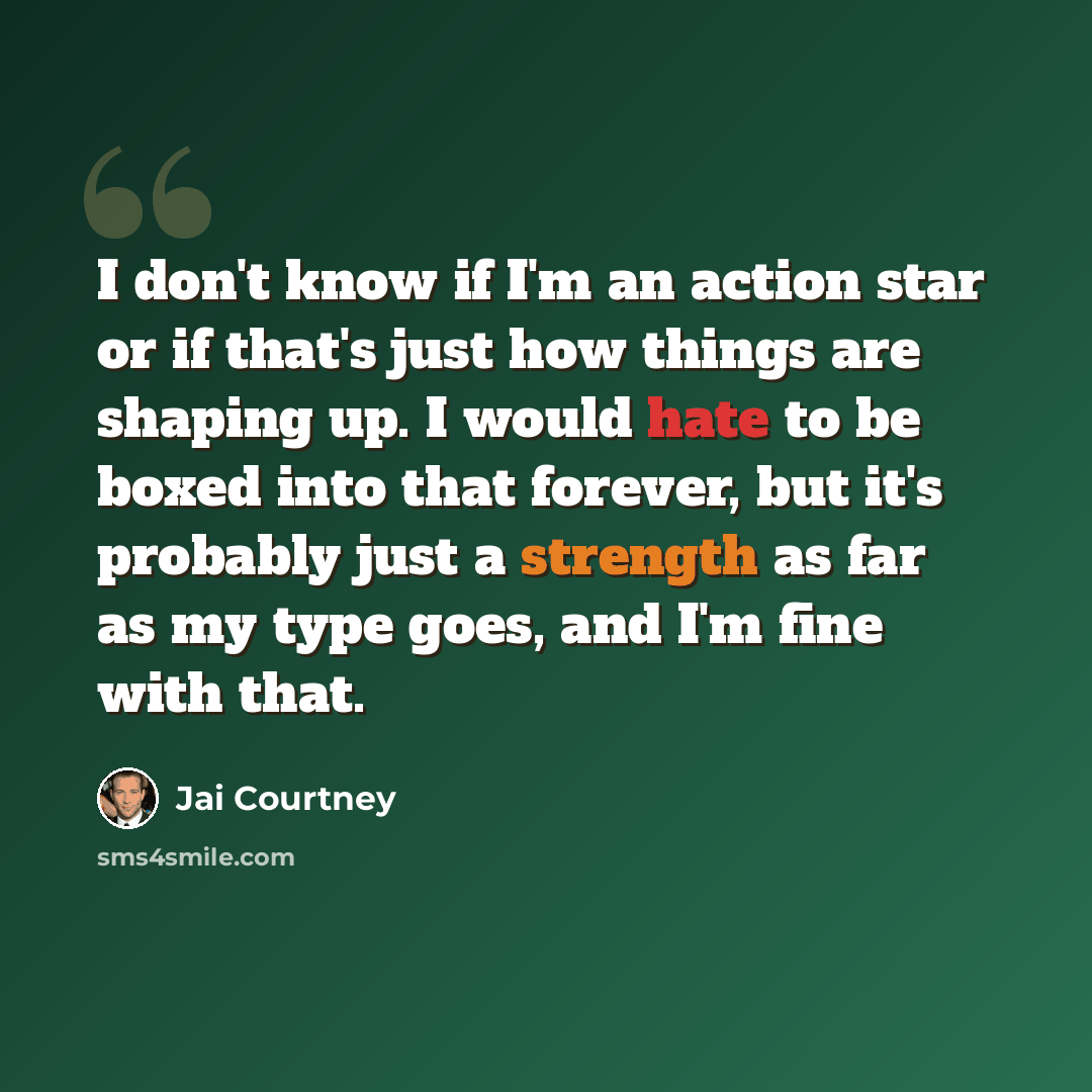 “I don't know if I'm an action star or if that's just how things are shaping up. I would hate to be boxed into that forever, but it's probably just a strength as far as my type goes, and I'm fine with that.” quote by Jai Courtney