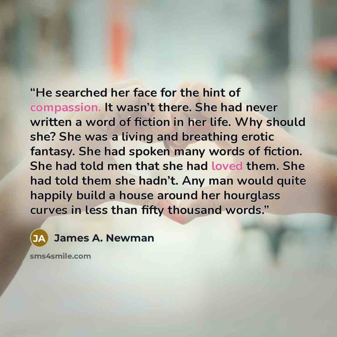 “He searched her face for the hint of compassion. It wasn’t there. She had never written a word of fiction in her life. Why should she? She was a living and breathing erotic fantasy. She had spoken many words of fiction. She had told men that she had loved them. She had told them she hadn’t. Any…” quote by James A. Newman