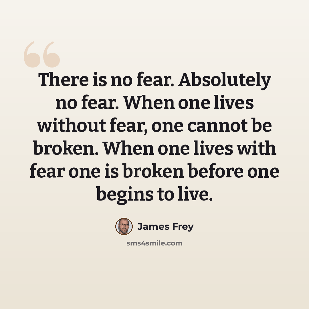 “There is no fear. Absolutely no fear. When one lives without fear, one cannot be broken. When one lives with fear one is broken before one begins to live.” quote by James Frey