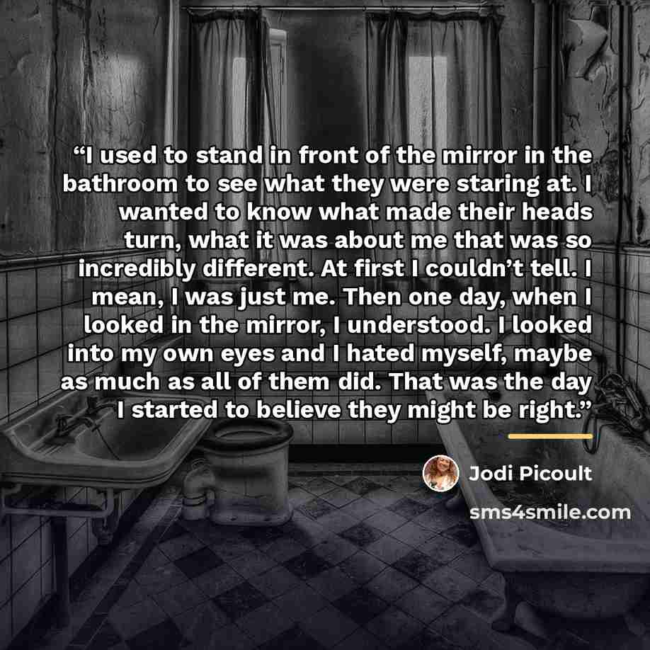 “I used to stand in front of the mirror in the bathroom to see what they were staring at. I wanted to know what made their heads turn, what it was about me that was so incredibly different. At first I couldn’t tell. I mean, I was just me. Then one day, when I looked in the mirror, I understood. I…” quote by Jodi Picoult