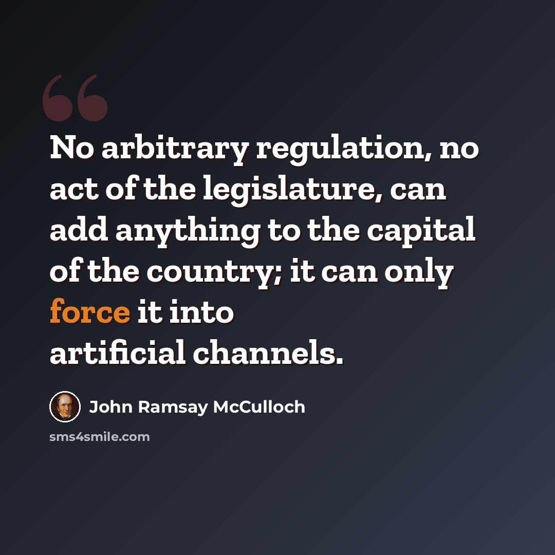“No arbitrary regulation, no act of the legislature, can add anything to the capital of the country; it can only force it into artificial channels.” quote by John Ramsay McCulloch
