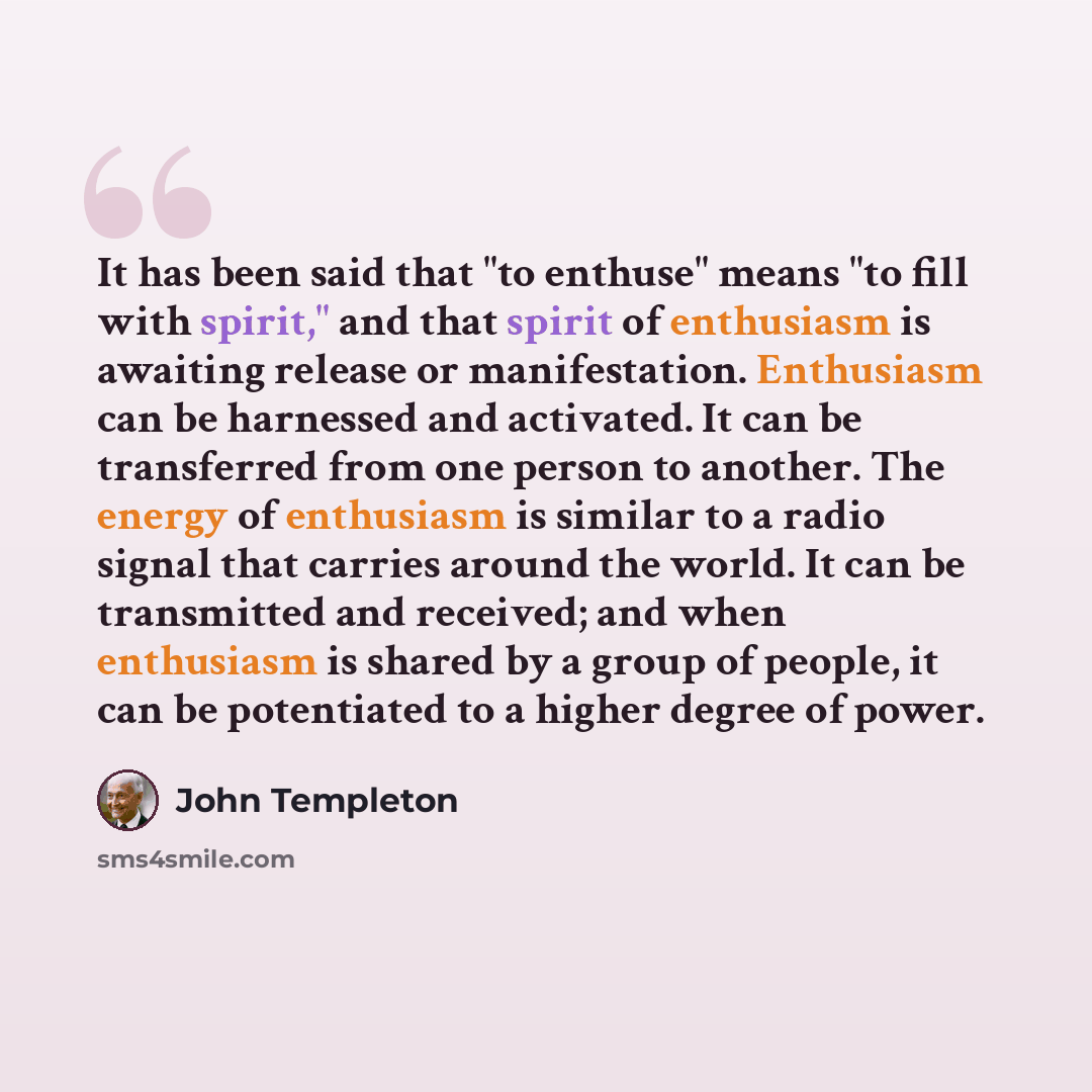 “It has been said that "to enthuse" means "to fill with spirit," and that spirit of enthusiasm is awaiting release or manifestation. Enthusiasm can be harnessed and activated. It can be transferred from one person to another. The energy of enthusiasm is similar to a radio signal that carries around…” quote by John Templeton