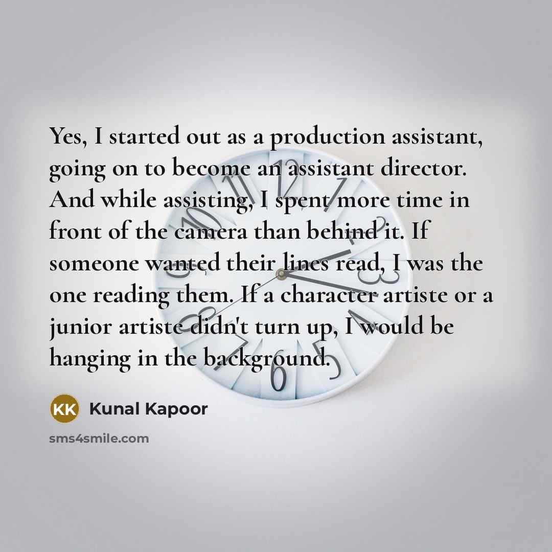 “Yes, I started out as a production assistant, going on to become an assistant director. And while assisting, I spent more time in front of the camera than behind it. If someone wanted their lines read, I was the one reading them. If a character artiste or a junior artiste didn't turn up, I would…” quote by Kunal Kapoor