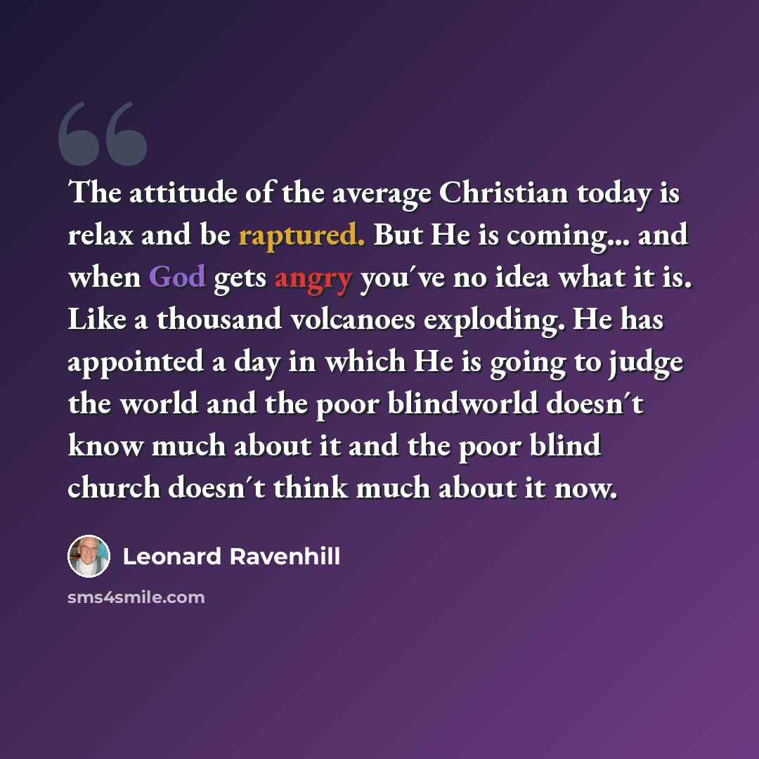 “The attitude of the average Christian today is relax and be raptured. But He is coming... and when God gets angry you´ve no idea what it is. Like a thousand volcanoes exploding. He has appointed a day in which He is going to judge the world and the poor blindworld doesn´t know much about it and…” quote by Leonard Ravenhill