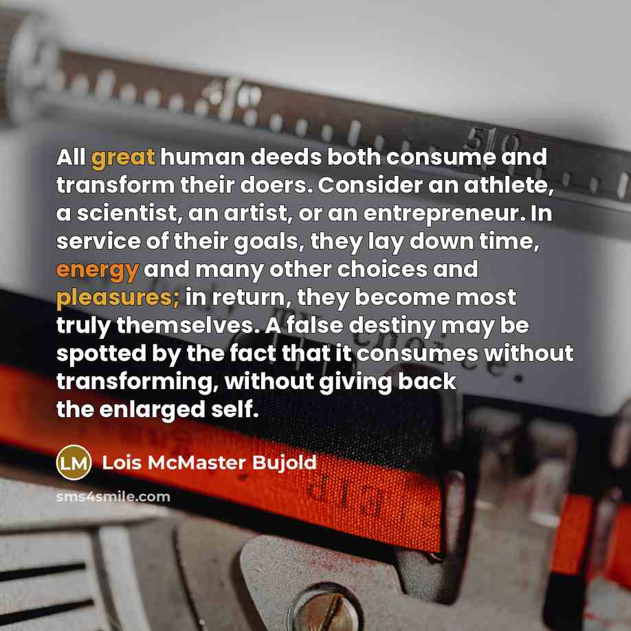 “All great human deeds both consume and transform their doers. Consider an athlete, a scientist, an artist, or an entrepreneur. In service of their goals, they lay down time, energy and many other choices and pleasures; in return, they become most truly themselves. A false destiny may be spotted by…” quote by Lois McMaster Bujold