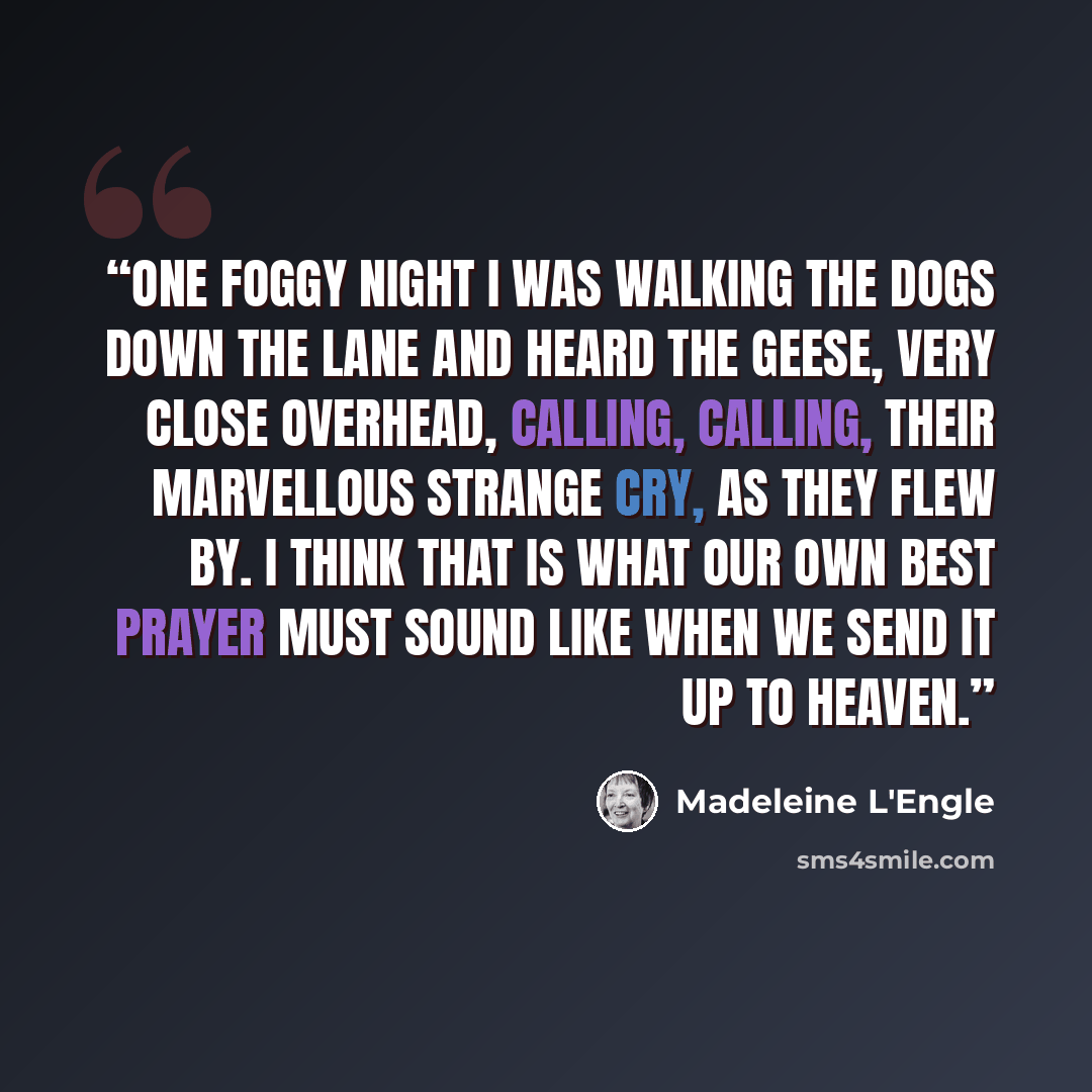 “One foggy night I was walking the dogs down the lane and heard the geese, very close overhead, calling, calling, their marvellous strange cry, as they flew by. I think that is what our own best prayer must sound like when we send it up to heaven.” quote by Madeleine L'Engle