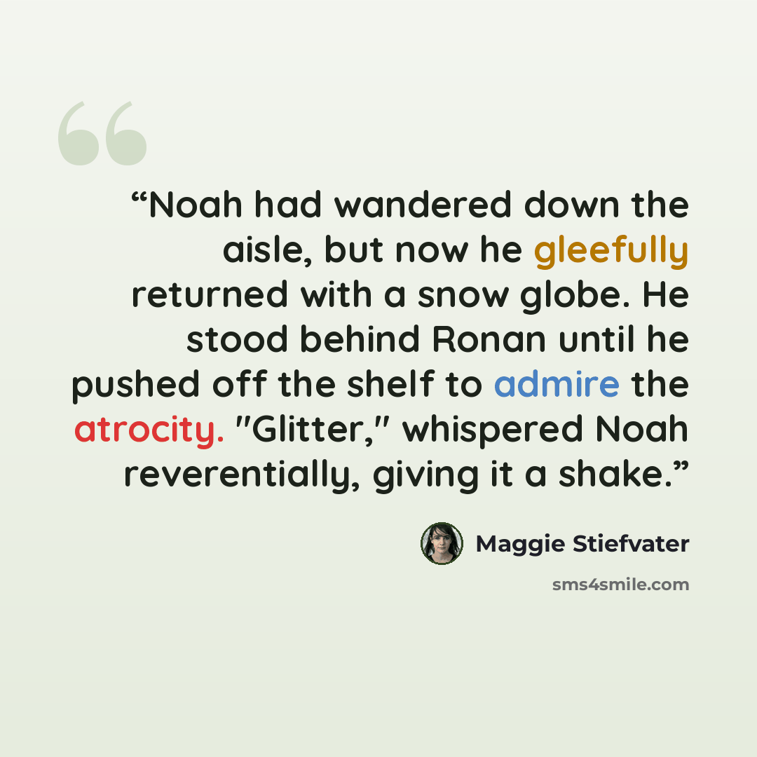 “Noah had wandered down the aisle, but now he gleefully returned with a snow globe. He stood behind Ronan until he pushed off the shelf to admire the atrocity. "Glitter," whispered Noah reverentially, giving it a shake.” quote by Maggie Stiefvater