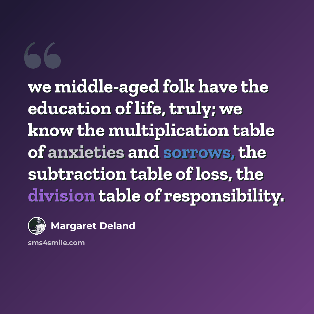 “we middle-aged folk have the education of life, truly; we know the multiplication table of anxieties and sorrows, the subtraction table of loss, the division table of responsibility.” quote by Margaret Deland