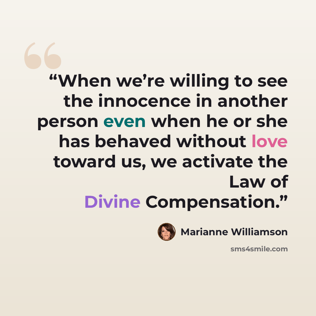 “When we’re willing to see the innocence in another person even when he or she has behaved without love toward us, we activate the Law of Divine Compensation.” quote by Marianne Williamson
