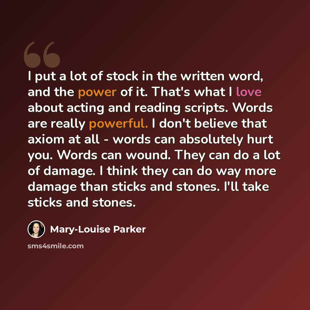 “I put a lot of stock in the written word, and the power of it. That's what I love about acting and reading scripts. Words are really powerful. I don't believe that axiom at all - words can absolutely hurt you. Words can wound. They can do a lot of damage. I think they can do way more damage than…” quote by Mary-Louise Parker