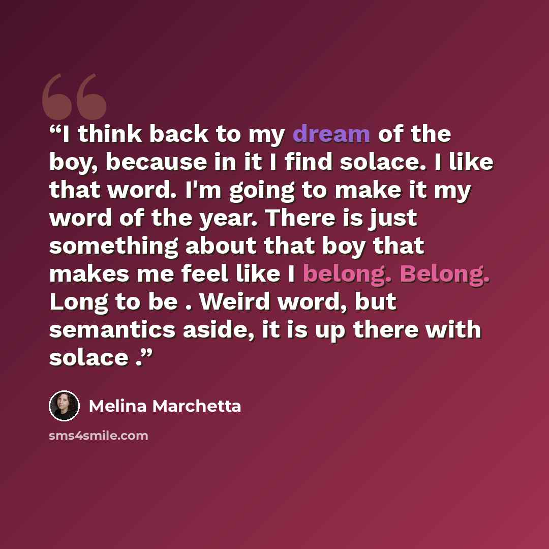 “I think back to my dream of the boy, because in it I find solace. I like that word. I'm going to make it my word of the year. There is just something about that boy that makes me feel like I belong. Belong. Long to be . Weird word, but semantics aside, it is up there with solace .” quote by Melina Marchetta