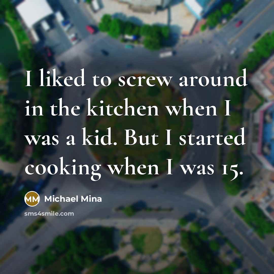 “I liked to screw around in the kitchen when I was a kid. But I started cooking when I was 15.” quote by Michael Mina