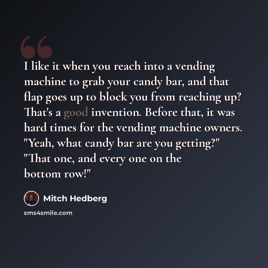 “I like it when you reach into a vending machine to grab your candy bar, and that flap goes up to block you from reaching up? That's a good invention. Before that, it was hard times for the vending machine owners. "Yeah, what candy bar are you getting?" "That one, and every one on the bottom row!"” quote by Mitch Hedberg