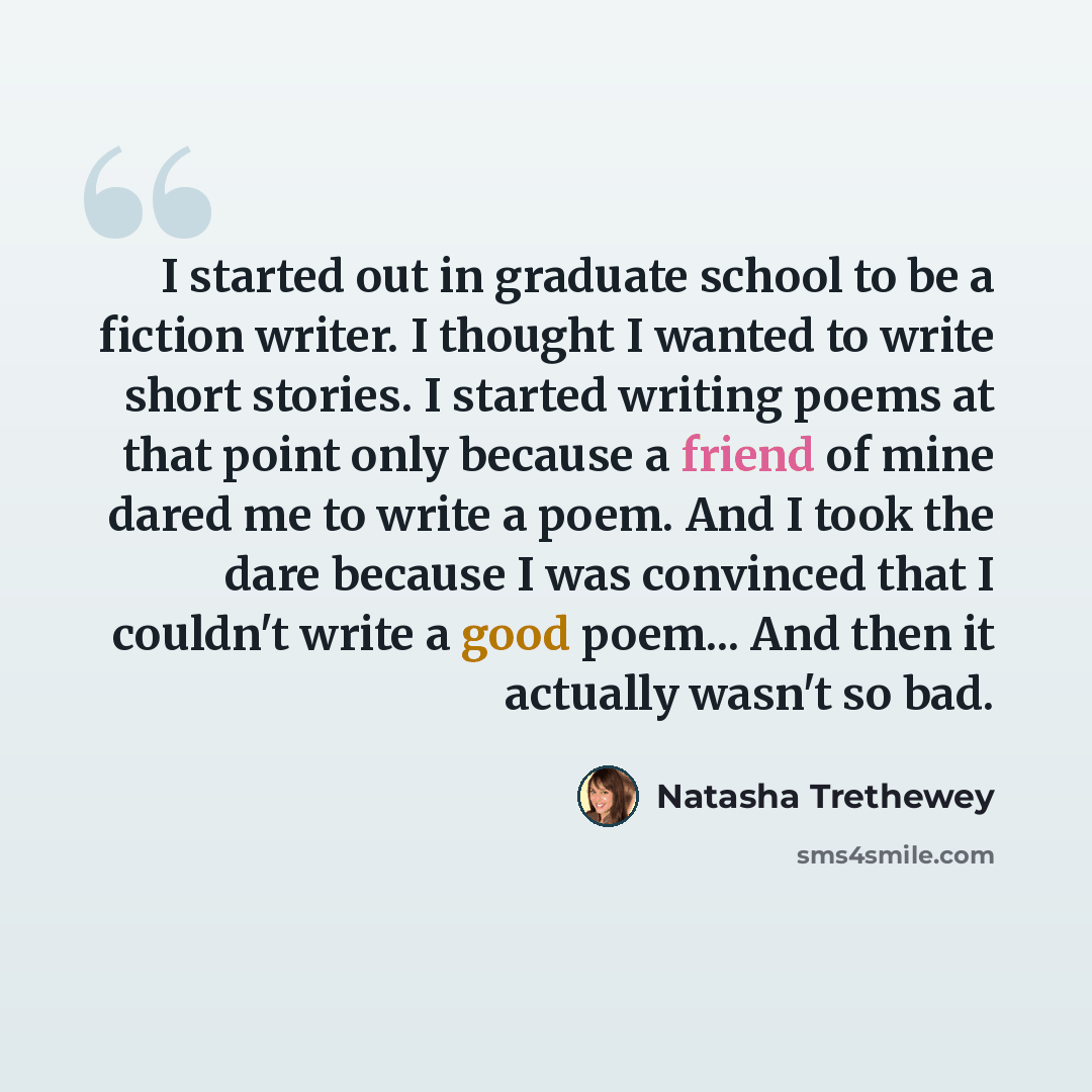 “I started out in graduate school to be a fiction writer. I thought I wanted to write short stories. I started writing poems at that point only because a friend of mine dared me to write a poem. And I took the dare because I was convinced that I couldn't write a good poem... And then it actually…” quote by Natasha Trethewey