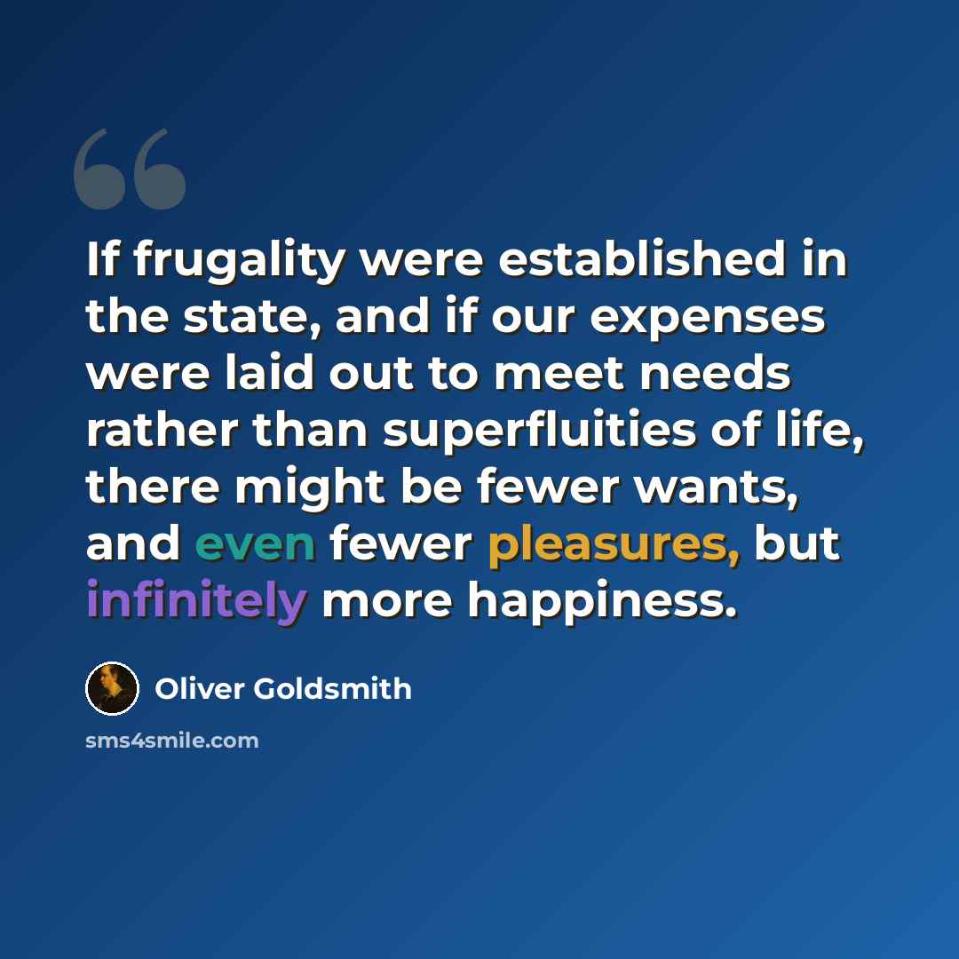 “If frugality were established in the state, and if our expenses were laid out to meet needs rather than superfluities of life, there might be fewer wants, and even fewer pleasures, but infinitely more happiness.” quote by Oliver Goldsmith