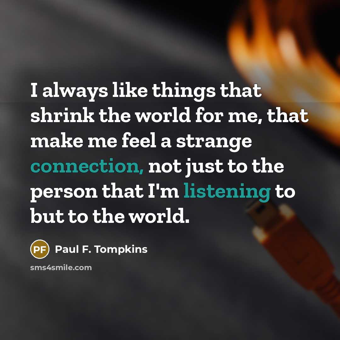 “I always like things that shrink the world for me, that make me feel a strange connection, not just to the person that I'm listening to but to the world.” quote by Paul F. Tompkins