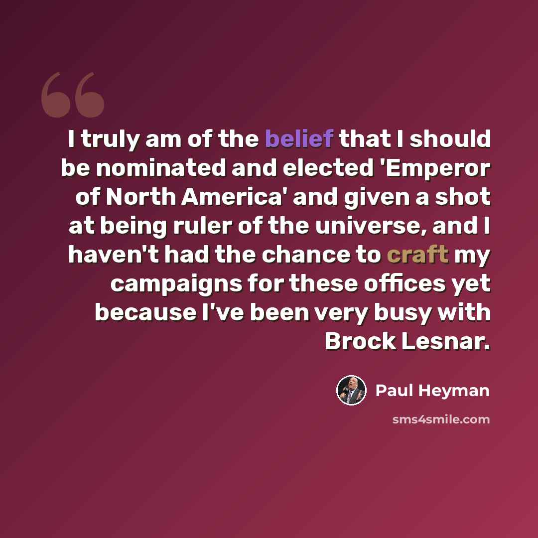 “I truly am of the belief that I should be nominated and elected 'Emperor of North America' and given a shot at being ruler of the universe, and I haven't had the chance to craft my campaigns for these offices yet because I've been very busy with Brock Lesnar.” quote by Paul Heyman
